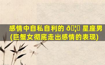 感情中自私自利的 🦈 星座男(巨蟹女彻底走出感情的表现)